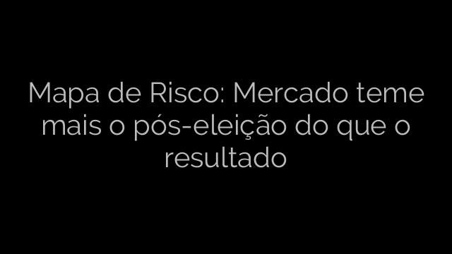 ​Mapa de Risco: Mercado teme mais o pós-eleição do que o resultado 